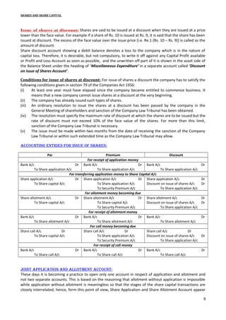 SHARES AND SHARE CAPITAL

Issue of shares at discount: Shares are said to be issued at a discount when they are issued at a price
lower than the face value. For example if a share of Rs. 10 is issued at Rs. 9, it is said that the share has been
issued at discount. The excess of the face value over the issue price [i.e. Re.1 (Rs. 10 – Rs. 9)] is called as the
amount of discount.
Share discount account showing a debit balance denotes a loss to the company which is in the nature of
capital loss. Therefore, it is desirable, but not compulsory, to write it off against any Capital Profit available
or Profit and Loss Account as soon as possible, and the unwritten off part of it is shown in the asset side of
the Balance Sheet under the heading of ‘Miscellaneous Expenditure’ in a separate account called ‘Discount
on issue of Shares Account’.
Conditions for issue of shares at discount: For issue of shares a discount the company has to satisfy the
following conditions given in section 79 of the Companies Act 1956:
(i)
At least one year must have elapsed since the company became entitled to commence business. It
means that a new company cannot issue shares at a discount at the very beginning.
(ii)
The company has already issued such types of shares.
(iii) An ordinary resolution to issue the shares at a discount has been passed by the company in the
General Meeting of shareholders and sanction of the Company Law Tribunal has been obtained.
(iv) The resolution must specify the maximum rate of discount at which the shares are to be issued but the
rate of discount must not exceed 10% of the face value of the shares. For more than this limit,
sanction of the Company Law Tribunal is necessary.
(v)
The issue must be made within two months from the date of receiving the sanction of the Company
Law Tribunal or within such extended time as the Company Law Tribunal may allow.
accounting entries for issue of shares:
Par

Premium
Discount
For receipt of application money
Bank A/c
Dr Bank A/c
Dr Bank A/c
To Share application A/c
To Share application A/c
To Share application A/c
For transferring application money to Share Capital A/c
Share application A/c
Dr Share application A/c
Dr Share application A/c
To Share capital A/c
To Share application A/c
Discount on issue of shares A/c
To Security Premium A/c
To Share application A/c
For allotment money becoming due
Share allotment A/c
Dr Share allotment A/c
Dr Share allotment A/c
To Share capital A/c
To Share capital A/c
Discount on issue of shares A/c
To Security Premium A/c
To Share application A/c
For receipt of allotment money
Bank A/c
Dr Bank A/c
Dr Bank A/c
To Share allotment A/c
To Share allotment A/c
To Share allotment A/c
For call money becoming due
Share call A/c
Dr
Share call A/c
Dr
Share call A/c
Dr
To Share capital A/c
To Share application A/c
Discount on issue of shares A/c
To Security Premium A/c
To Share application A/c
For receipt of call money
Bank A/c
Dr Bank A/c
Dr Bank A/c
To Share call A/c
To Share call A/c
To Share call A/c

Dr

Dr
Dr

Dr
Dr

Dr

Dr

Dr

Joint aPPlication and allotMent account:
These days it is becoming a practice to open only one account in respect of application and allotment and
not two separate accounts. This is based on the reasoning that allotment without application is impossible
while application without allotment is meaningless so that the stages of the share capital transactions are
closely interrelated, hence, form this point of view, Share Application and Share Allotment Account appear
9

 