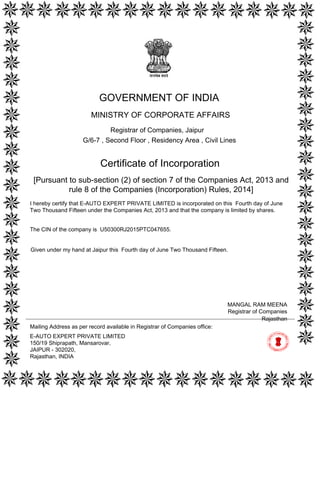 [Pursuant to sub-section (2) of section 7 of the Companies Act, 2013 and
rule 8 of the Companies (Incorporation) Rules, 2014]
Certificate of Incorporation
The CIN of the company is U50300RJ2015PTC047655.
I hereby certify that E-AUTO EXPERT PRIVATE LIMITED is incorporated on this Fourth day of June
Two Thousand Fifteen under the Companies Act, 2013 and that the company is limited by shares.
Mailing Address as per record available in Registrar of Companies office:
E-AUTO EXPERT PRIVATE LIMITED
150/19 Shiprapath, Mansarovar,
JAIPUR - 302020,
Rajasthan, INDIA
Rajasthan
MANGAL RAM MEENA
Registrar of Companies
GOVERNMENT OF INDIA
MINISTRY OF CORPORATE AFFAIRS
Registrar of Companies, Jaipur
G/6-7 , Second Floor , Residency Area , Civil Lines
Given under my hand at Jaipur this Fourth day of June Two Thousand Fifteen.
Digitally signed by Ministry of
Corporate Affairs - Govt of
India
Date: 2015.06.04 17:41:39
GMT+05:30
Signature Not Verified
 