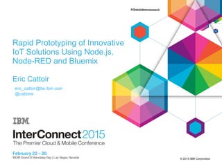 © 2015 IBM Corporation
Rapid Prototyping of Innovative
IoT Solutions Using Node.js,
Node-RED and Bluemix
Eric Cattoir
eric_cattoir@be.ibm.com
@cattoire
 