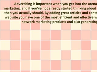 Advertising is important when you get into the arena
marketing, and if you've not already started thinking about
then you actually should. By adding great articles and conte
web site you have one of the most efficient and effective w
           network marketing products and also generating
 