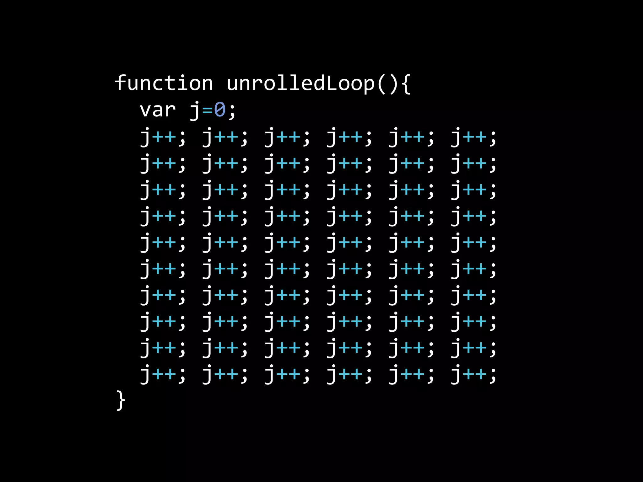 function  unrolledLoop(){
    var  j=0;
    j++;  j++;  j++;  j++;  j++;  j++;  
    j++;  j++;  j++;  j++;  j++;  j++;
    j++;  j++;  j++;  j++;  j++;  j++;
    j++;  j++;  j++;  j++;  j++;  j++;
    j++;  j++;  j++;  j++;  j++;  j++;
    j++;  j++;  j++;  j++;  j++;  j++;
    j++;  j++;  j++;  j++;  j++;  j++;
    j++;  j++;  j++;  j++;  j++;  j++;
    j++;  j++;  j++;  j++;  j++;  j++;
    j++;  j++;  j++;  j++;  j++;  j++;
}
 