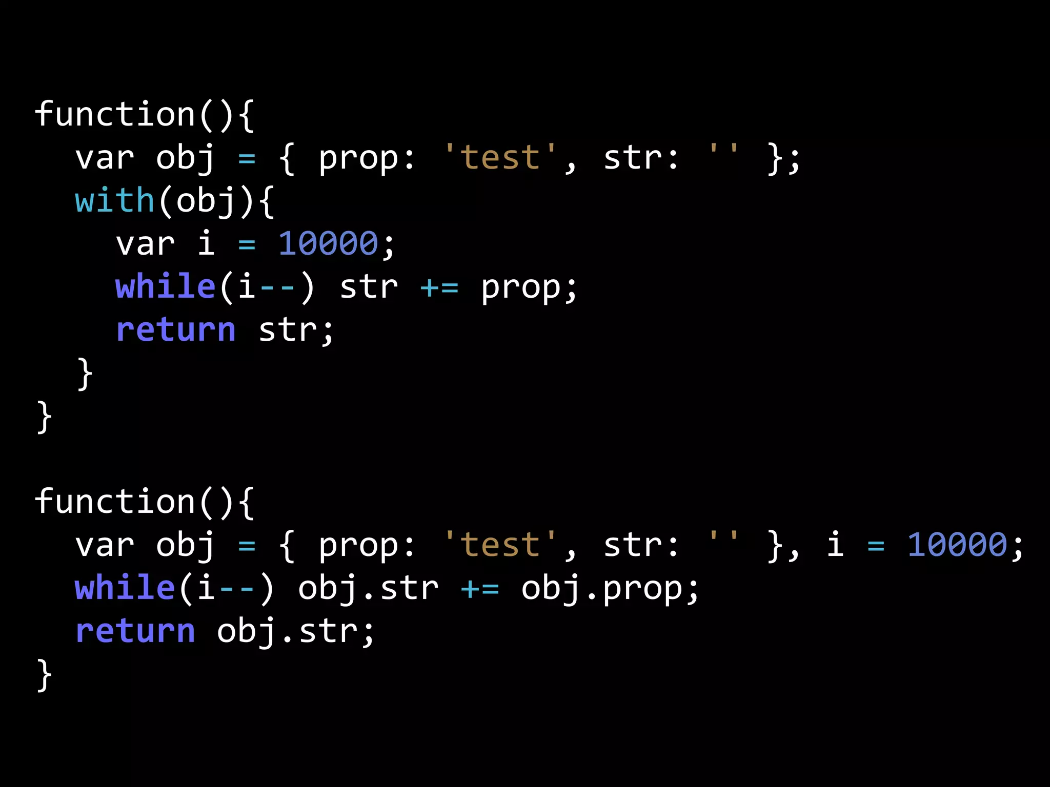 function(){
    var  obj  =  {  prop:  'test',  str:  ''  };
    with(obj){  
        var  i  =  10000;
        while(i-­‐-­‐)  str  +=  prop;
        return  str;
    }
}
function(){
    var  obj  =  {  prop:  'test',  str:  ''  },  i  =  10000;
    while(i-­‐-­‐)  obj.str  +=  obj.prop;
    return  obj.str;
}
 