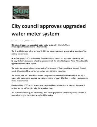 City council approves upgraded
water meter system
Posted: Tuesday, May 26, 2015 8:54 am
City council approves upgraded water meter system By Michelle Mann
mmann@southeastsun.com | 0 comments
The City of Enterprise will soon have 10,000 new water meters and an upgrade to a portion of the
existing water meters.
At an Enterprise City Council meeting Tuesday, May 19, the council approved contracting with
Energy System’s Group and a funding agreement with the City of Enterprise Water Works Board to
upgrade the water meter system.
The unanimous approval was made pending final approval of Enterprise Mayor Kenneth Boswell,
who told the council that some minor details were still being ironed out.
Joe Repole, with ESG told the council that the project would increase the efficiency of the city’s
water meter system and generate savings and income of nearly $4 million in system improvements
over a 15-year period.
Repole said that ESG would guarantee to pay the difference in the annual payment if projected
savings are not sufficient to make the annual payment.
The Water Board had approved entering into a funding agreement with the city council in order to
secure financing for the project at an April 28 meeting.
 