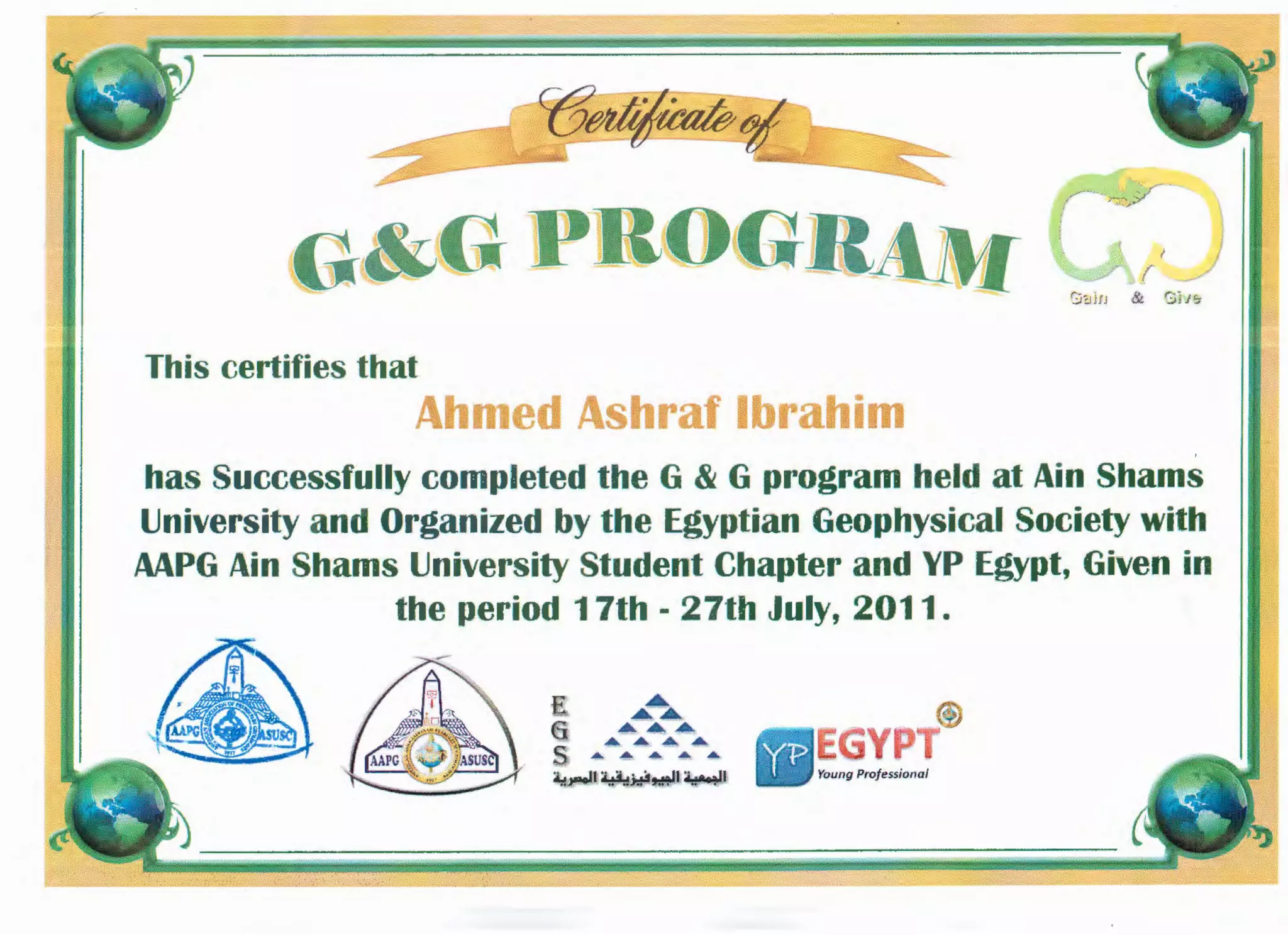 C(3~
~~---- ----
G&GPBOG
This certifies that
Ahmed Ashraf Ibrahim
has Successfully completed the G & G program held at Ain Shams
University and Organized by the Egyptian Geophysical Society with
MPG Ain Shams University Student Chapter and YP Egypt, Given in
the period 17th - 27th July, 2011.
 