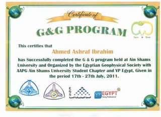 C(3~
~~---- ----
G&GPBOG
This certifies that
Ahmed Ashraf Ibrahim
has Successfully completed the G & G program held at Ain Shams
University and Organized by the Egyptian Geophysical Society with
MPG Ain Shams University Student Chapter and YP Egypt, Given in
the period 17th - 27th July, 2011.
 