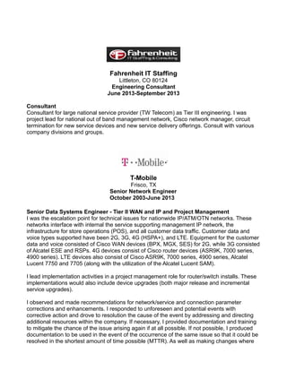 Fahrenheit IT Staffing
Littleton, CO 80124
Engineering Consultant
June 2013-September 2013
Consultant
Consultant for large national service provider (TW Telecom) as Tier III engineering. I was
project lead for national out of band management network, Cisco network manager, circuit
termination for new service devices and new service delivery offerings. Consult with various
company divisions and groups.
T-Mobile
Frisco, TX
Senior Network Engineer
October 2003-June 2013
Senior Data Systems Engineer - Tier II WAN and IP and Project Management
I was the escalation point for technical issues for nationwide IP/ATM/OTN networks. These
networks interface with internal the service supporting management IP network, the
infrastructure for store operations (POS), and all customer data traffic. Customer data and
voice types supported have been 2G, 3G, 4G (HSPA+), and LTE. Equipment for the customer
data and voice consisted of Cisco WAN devices (BPX, MGX, SES) for 2G, while 3G consisted
of Alcatel ESE and RSPs. 4G devices consist of Cisco router devices (ASR9K, 7000 series,
4900 series). LTE devices also consist of Cisco ASR9K, 7000 series, 4900 series, Alcatel
Lucent 7750 and 7705 (along with the utilization of the Alcatel Lucent SAM).
I lead implementation activities in a project management role for router/switch installs. These
implementations would also include device upgrades (both major release and incremental
service upgrades).
I observed and made recommendations for network/service and connection parameter
corrections and enhancements. I responded to unforeseen and potential events with
corrective action and drove to resolution the cause of the event by addressing and directing
additional resources within the company. If necessary, I provided documentation and training
to mitigate the chance of the issue arising again if at all possible. If not possible, I produced
documentation to be used in the event of the occurrence of the same issue so that it could be
resolved in the shortest amount of time possible (MTTR). As well as making changes where
 