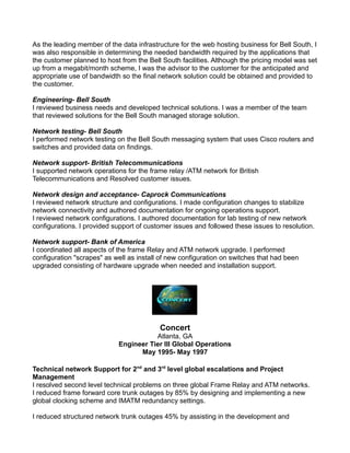 As the leading member of the data infrastructure for the web hosting business for Bell South, I
was also responsible in determining the needed bandwidth required by the applications that
the customer planned to host from the Bell South facilities. Although the pricing model was set
up from a megabit/month scheme, I was the advisor to the customer for the anticipated and
appropriate use of bandwidth so the final network solution could be obtained and provided to
the customer.
Engineering- Bell South
I reviewed business needs and developed technical solutions. I was a member of the team
that reviewed solutions for the Bell South managed storage solution.
Network testing- Bell South
I performed network testing on the Bell South messaging system that uses Cisco routers and
switches and provided data on findings.
Network support- British Telecommunications
I supported network operations for the frame relay /ATM network for British
Telecommunications and Resolved customer issues.
Network design and acceptance- Caprock Communications
I reviewed network structure and configurations. I made configuration changes to stabilize
network connectivity and authored documentation for ongoing operations support.
I reviewed network configurations. I authored documentation for lab testing of new network
configurations. I provided support of customer issues and followed these issues to resolution.
Network support- Bank of America
I coordinated all aspects of the frame Relay and ATM network upgrade. I performed
configuration "scrapes" as well as install of new configuration on switches that had been
upgraded consisting of hardware upgrade when needed and installation support.
Concert
Atlanta, GA
Engineer Tier III Global Operations
May 1995- May 1997
Technical network Support for 2nd
and 3rd
level global escalations and Project
Management
I resolved second level technical problems on three global Frame Relay and ATM networks.
I reduced frame forward core trunk outages by 85% by designing and implementing a new
global clocking scheme and IMATM redundancy settings.
I reduced structured network trunk outages 45% by assisting in the development and
 