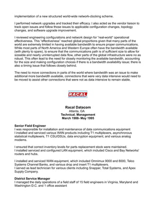 implementation of a new structured world-wide network-clocking scheme.
I performed network upgrades and tracked their efficacy. I also acted as the vendor liaison to
track open issues and follow those issues to applicable configuration changes, topology
changes, and software upgrade improvement.
I reviewed engineering configurations and network design for “real-world” operational
effectiveness. This “effectiveness” reached global proportions given that many parts of the
world are extremely limited in having available bandwidth to ensure proper communications.
While most parts of North America and Western Europe often have the bandwidth available
(with plenty to spare), to ensure that the communications path is of sufficient size to allow for
sizeable and nearly uninterrupted data flow, other parts of the global infrastructure were no as
robust. This often lead to the need for closely monitoring the available bandwidth, accounting
for the size and making configuration choices if there is a bandwidth availability issue; there is
also a timing issue that follows closely behind.
The need to move connections in parts of the world where bandwidth was an issue to make
additional more bandwidth available, connections that were very data intensive would need to
be moved to assist other connections that were not as data intensive to remain stable.
Racal Datacom
Atlanta, GA
Technical. Management
March 1988- May 1995
Senior Field Engineer
I was responsible for installation and maintenance of data communications equipment
I installed and serviced various WAN products including T1 multiplexers, asynchronous
statistical multiplexers, T1 CSU/DSUs, data encryption equipment, and various analog
modems.
I ensured that correct inventory levels for parts replacement stock were maintained.
I installed serviced and configured LAN equipment, which included Cisco and Bay Networks'
routers and hubs.
I installed and serviced WAN equipment, which included Omnimux 9000 and 8000, Telco
Systems Channel Banks, and various drop and insert T1 multiplexers.
I served as lead technician for various clients including Snapper, Total Systems, and Apex
Supply Company.
District Service Manager
I managed the daily operations of a field staff of 15 field engineers in Virginia, Maryland and
Washington D.C. and 1 office assistant
 