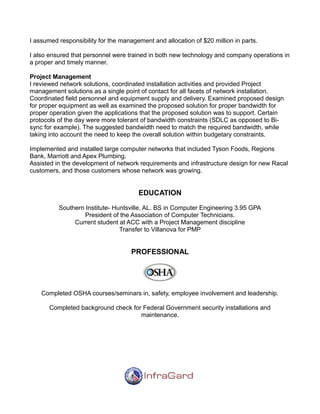 I assumed responsibility for the management and allocation of $20 million in parts.
I also ensured that personnel were trained in both new technology and company operations in
a proper and timely manner.
Project Management
I reviewed network solutions, coordinated installation activities and provided Project
management solutions as a single point of contact for all facets of network installation.
Coordinated field personnel and equipment supply and delivery. Examined proposed design
for proper equipment as well as examined the proposed solution for proper bandwidth for
proper operation given the applications that the proposed solution was to support. Certain
protocols of the day were more tolerant of bandwidth constraints (SDLC as opposed to Bi-
sync for example). The suggested bandwidth need to match the required bandwidth, while
taking into account the need to keep the overall solution within budgetary constraints.
Implemented and installed large computer networks that included Tyson Foods, Regions
Bank, Marriott and Apex Plumbing.
Assisted in the development of network requirements and infrastructure design for new Racal
customers, and those customers whose network was growing.
EDUCATION
Southern Institute- Huntsville, AL. BS in Computer Engineering 3.95 GPA
President of the Association of Computer Technicians.
Current student at ACC with a Project Management discipline
Transfer to Villanova for PMP
PROFESSIONAL
Completed OSHA courses/seminars in, safety, employee involvement and leadership.
Completed background check for Federal Government security installations and
maintenance.
 