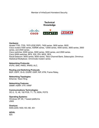 Member of InfraGuard Homeland Security.
Technical
Knowledge
Hardware:
Alcatel 7750, 7705, 7670 (ESE,RSP), 7400 series, 3600 series, 5620
Cisco routers:7000 series, ASR9K series, 12000 series, 4000 series, 3600 series, 2600
series, and 2500 series.
Cisco switches: 6000 series, 5000 series, 3000 series, and 2900 series.
Cisco WAN switches: BPX, IGX, IPX, MGX, SES
Racal Datacom: 9000 series, 8000 series, Telco Channel Bank, Datacryptor, Omnimux
Statistical Multiplexer, Omnimode modem series
Networking Protocols:
IP,IPX, SNA, PARS, IPARS, ALC,
Routing and Switching Protocols
BGP, OSPF, IS-IS, EIGRP, IGRP, RIP, ATM, Frame Relay,
Networking Topologies:
Ethernet, Token Ring
Networking Features:
SNMP, HSRP, VTP, VRRF
Communications Technologies:
OC-3, 12, 48, 192 POS, T1, T3, ISDN, POTS
Operating Systems:
Windows XP, 9X, 7 based platforms
UNIX
Overture:
6000,2200,1400,145,180, 45+
ADVA:
825
 
