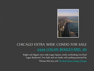 CHICAGO EXTRA WIDE CONDO FOR SALE
          2449 LOGAN BOULEVARD, 3N
   Bright and elegant extra wide Logan Square condo overlooking tree-lined
      Logan Boulevard. Two beds and two baths with parking presented by
                     Thomas McCarey and The Real Estate Lounge Chicago
 
