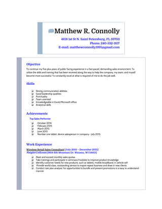 ​Matthew R. Connolly
4618 1st St N. Saint Petersburg, FL 33703
Phone: 240-532-1817
E-mail: matthewconnolly1991@gmail.com
Objective
To continue my five plus years of public facing experience in a fast paced, demanding sales environment. To
utilize the skills and training that has been received along the way to help the company, my team, and myself
become more successful. To constantly excel at what is required of me to do the job well.
Skills
❏ Strong communication abilities
❏ Good leadership qualities
❏ Punctuality
❏ Team oriented
❏ Knowledgeable in Excel/Microsoft office
❏ Analytical skills
Achievements
Top Sales Performer
❏ ​October 2014
❏ February 2015
❏ March 2015
❏ June 2015
❏ Number one tablet, device salesperson in company - July 2015.
Work Experience
Wireless Retail Sales Consultant​​(July 2013 – December 2015)
Nsight/Cellcom​(3804 Rib Mountain Dr. Wausau, WI 54401)
❏ Meet and exceed monthly sales quotas
❏ Take trainings and participate in seminars/modules to improve product knowledge
❏ Identify customer needs for new products, such as tablets, mobile broadband, in vehicle wifi
❏ Provide world-class, outstanding service to inspire repeat business and draw in new clients
❏ Conduct rate plan analysis’ for opportunities to bundle and present promotions in a easy to understand
manner
 