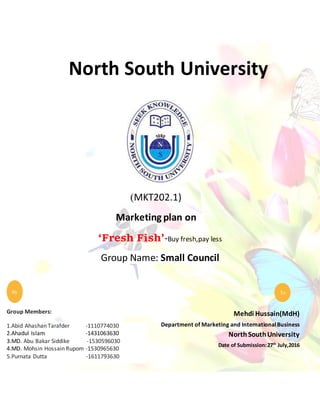 North South University
(MKT202.1)
Marketing plan on
‘Fresh Fish’-Buy fresh,pay less
Group Name: Small Council
Mehdi Hussain(MdH)
Department of Marketing and InternationalBusiness
NorthSouthUniversity
Date of Submission:27th
July,2016
gh
da
To
Group Members:
1.Abid Ahashan Tarafder -1110774030
2.Ahadul Islam -1431063630
3.MD. Abu Bakar Siddike -1530596030
4.MD. Mohsin Hossain Rupom -1530965630
5.Purnata Dutta -1611793630
By
 
