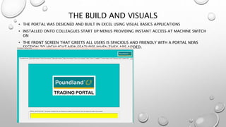 THE BUILD AND VISUALS
• THE PORTAL WAS DESIGNED AND BUILT IN EXCEL USING VISUAL BASICS APPLICATIONS
• INSTALLED ONTO COLLEAGUES START UP MENUS PROVIDING INSTANT ACCESS AT MACHINE SWITCH
ON
• THE FRONT SCREEN THAT GREETS ALL USERS IS SPACIOUS AND FRIENDLY WITH A PORTAL NEWS
SECTION TO HIGHLIGHT NEW FEATURES WHEN THEY ARE ADDED.
 