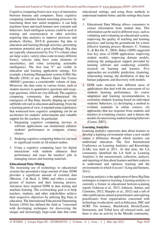 International Journal of Trend in Scientific Research and Development @ www.ijtsrd.com eISSN: 2456-6470
@ IJTSRD | Unique Paper ID – IJTSRD49783 | Volume – 6 | Issue – 3 | Mar-Apr 2022 Page 1629
Cognitive computing fosters new ways of interaction
between humans and computers. Since cognitive
computing simulates human reasoning processes by
translating them into suited templates, it can help
machines learn and teach humans new concepts and
behaviors. Such intelligent systems could be used in
training and customization or other activities
requiring data analytics to improve processes and
products (Earley, 2015).It generates big data in
education and learning through activities, presenting
enormous potential and a great challenge. Big data
are typically characterized by five V's-volume (data
are large scale), variety (data come in many different
forms), velocity (data have some elements of
uncertainty), and value (extracting actionable
intelligence). The first four V" are visible in
education and learning application settings. For
example, a learning Management system (LMS) like
Moodle (2016) or any Massive Open line Course
(MOOC) generates a considerable volume of data.
Moreover, the data come in various forms, such as
student answers to quantitative questions and essay-
type questions, which are verydifficult. The cognitive
computing community has embarrassed the
emergence of Big Data, thereby shaping up several
subfields relevant to education and learning. From the
e-learning point of view, it reported some experiences
that witnessed how cognitive computing can be an
accelerator for students' achievements and valuable
support for the teachers. In particular:
1. Integrating cognitive computing services in
software applications can enormously enhance
students' performance in computer science
classes.
2. Studying cognitive computing behavior can lead
to significant results in AI-related studies.
3. Using a cognitive computing layer for digital
interactions with students enhances their
performance and eases the teachers' jobs in
managing classes and learning materials.
Educational Data Mining
The increasing use of technology in educational
systems has presented a large amount of data. EDM
provides a significant amount of essential data
(Mostow. J & Beck. J, 2006) and offers a clearer
picture of learners and their learning process.
Advances have inspired EDM in data mining and
machine learning. The overreaching goal is to help
teachers, students, and other stakeholders achieve
their respective objectives by utilizing Big Data in
education. The International Educational Datamining
Society (2016) has defined the field as "concerned
with developing techniques for discovering the
unique and increasingly large-scale data that come
educational settings, and using those methods to
understand students better, and the settings they learn
in."
1. Educational Data Mining allows consumers to
extract information from student data. This
information can be used in different ways, such as
validating and evaluating an educational system,
improving the quality of teaching and learning
practices, and laying the groundwork for a more
effective learning process (Romero. C, Ventura
S., & Bra De. P., 2004). Baker (2009) suggested
four key areas of EDM application: improving
student models, improving domain models,
studying the pedagogical support provided by
learning software and conducting scientific
research on learning and learners. Five
approaches are available: prediction, clustering,
relationship mining, the distillation of data for
human judgment, and discovery with models.
2. EDM tasks mention four different areas of
applications that deal with the assessment of (a)
students learning performance, (b) course
adaptation and learning recommendations to
customize students learning based on individual
students' behaviors, (c) developing a method to
evaluate materials in online courses, (d)
approaches that use response from students and
teachers in e-learning courses, and it detects the
models for uncovering student learning behaviors
(Castro, 2007).
Learning Analytics
Learning analytics represents data about learners to
develop a learning environment where a new model
makes a difference through which teachers can
understand education. The first International
Conference on Learning Analytics and Knowledge
(LAK) was held in 2011. At that time, the LA
community identified the LA field as Learning
Analytics is the measurement, collection, analysis,
and reporting of data about learners and their contexts
to understand and optimize learning and the
environments in which it occurs" (Long and Siemens,
2011).
Learning analytics is the application of these Big Data
techniques to improve learning. Learning analytics is
currently a fixture in educational horizon-scanning
reports (Johnson et al., 2011; Johnson, Adams, and
Cummins, 2012; Sharples et al., 2012) and a raft of
other publications aimed at practitioners and aspiring
practitioners from organizations concerned with
technology in education, such as Educause, JISC and
SURF. For instance, Blackboard, Desire2Learn,
Instructure, and Tribal have all released tools, and
there is also an activity in the Moodle community.
 