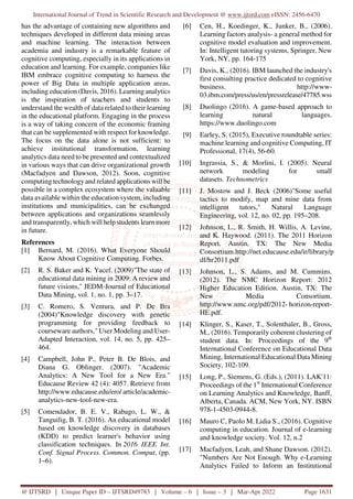 International Journal of Trend in Scientific Research and Development @ www.ijtsrd.com eISSN: 2456-6470
@ IJTSRD | Unique Paper ID – IJTSRD49783 | Volume – 6 | Issue – 3 | Mar-Apr 2022 Page 1631
has the advantage of containing new algorithms and
techniques developed in different data mining areas
and machine learning. The interaction between
academia and industry is a remarkable feature of
cognitive computing, especially in its applications in
education and learning. For example, companies like
IBM embrace cognitive computing to harness the
power of Big Data in multiple application areas,
including education (Davis, 2016). Learning analytics
is the inspiration of teachers and students to
understand the wealth of data related to their learning
in the educational platform. Engaging in the process
is a way of taking concern of the economic framing
that can be supplemented with respect for knowledge.
The focus on the data alone is not sufficient: to
achieve institutional transformation, learning
analytics data need to be presented and contextualized
in various ways that can drive organizational growth
(Macfadyen and Dawson, 2012). Soon, cognitive
computing technology and related applications will be
possible in a complex ecosystem where the valuable
data available within the education system, including
institutions and municipalities, can be exchanged
between applications and organizations seamlessly
and transparently, which will help students learn more
in future.
References
[1] Bernard, M. (2016). What Everyone Should
Know About Cognitive Computing. Forbes.
[2] R. S. Baker and K. Yacef. (2009)"The state of
educational data mining in 2009: A review and
future visions," JEDM-Journal of Educational
Data Mining, vol. 1, no. 1, pp. 3–17.
[3] C. Romero, S. Ventura, and P. De Bra
(2004)"Knowledge discovery with genetic
programming for providing feedback to
courseware authors," User Modeling and User-
Adapted Interaction, vol. 14, no. 5, pp. 425–
464.
[4] Campbell, John P., Peter B. De Blois, and
Diana G. Oblinger. (2007). "Academic
Analytics: A New Tool for a New Era."
Educause Review 42 (4): 4057. Retrieve from
http://www.educause.edu/ero/ article/academic-
analytics-new-tool-new-era.
[5] Comendador, B. E. V., Rabago, L. W., &
Tanguilig, B. T. (2016). An educational model
based on knowledge discovery in databases
(KDD) to predict learner's behavior using
classification techniques. In 2016 IEEE Int.
Conf. Signal Process. Common. Comput, (pp.
1–6).
[6] Cen, H., Koedinger, K., Junker, B., (2006).
Learning factors analysis- a general method for
cognitive model evaluation and improvement.
In: Intelligent tutoring systems, Springer, New
York, NY, pp. 164-175
[7] Davis, K., (2016). IBM launched the industry's
first consulting practice dedicated to cognitive
business. http://www-
03.ibm.com/press/us/en/pressrelease/47785.wss
[8] Duolingo (2016). A game-based approach to
learning natural languages.
https://www.duolingo.com
[9] Earley, S. (2015), Executive roundtable series:
machine learning and cognitive Computing, IT
Professional, 17(4), 56-60.
[10] Ingrassia, S., & Morlini, I. (2005). Neural
network modeling for small
datasets. Technometrics
[11] J. Mostow and J. Beck (2006)"Some useful
tactics to modify, map and mine data from
intelligent tutors," Natural Language
Engineering, vol. 12, no. 02, pp. 195–208.
[12] Johnson, L., R. Smith, H. Willis, A. Levine,
and K. Haywood. (2011). The 2011 Horizon
Report. Austin, TX: The New Media
Consortium.http://net.educause.edu/ir/library/p
df/hr2011.pdf
[13] Johnson, L., S. Adams, and M. Cummins.
(2012). The NMC Horizon Report: 2012
Higher Education Edition. Austin, TX: The
New Media Consortium.
http://www.nmc.org/pdf/2012- horizon-report-
HE.pdf.
[14] Klinger, S., Kaser, T., Solenthaler, B., Gross,
M., (2016). Temporarily coherent clustering of
student data. In: Proceedings of the 9th
International Conference on Educational Data
Mining, International Educational Data Mining
Society, 102-109.
[15] Long, P., Siemens, G. (Eds.), (2011). LAK'11:
Proceedings of the 1st
International Conference
on Learning Analytics and Knowledge, Banff,
Alberta, Canada. ACM, New York, NY. ISBN
978-1-4503-0944-8.
[16] Mauro C, Paolo M. Lidia S., (2016). Cognitive
computing in education. Journal of e-learning
and knowledge society. Vol. 12, n.2
[17] Macfadyen, Leah, and Shane Dawson. (2012).
"Numbers Are Not Enough. Why e-Learning
Analytics Failed to Inform an Institutional
 