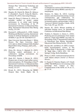 International Journal of Trend in Scientific Research and Development @ www.ijtsrd.com eISSN: 2456-6470
@ IJTSRD | Unique Paper ID – IJTSRD49783 | Volume – 6 | Issue – 3 | Mar-Apr 2022 Page 1632
Strategic Plan." Educational Technology and
Society 15 (3): 149163.
http://www.ifets.info/journals/15_3/11.pdf
[18] Sharples, M., Patrick M., Martin W., Rebecca
F., Elizabeth F., Tony H., Yishay M., Mark G.,
& Denise W.,(2012). Innovating Pedagogy.
[19] Stapel, M., Zheng, Z., Pinkwari, N., (2016). An
ensemble method to predict student
performance in an online math learning
environment. In: Proceedings of the 9th
International Conference on Educational Data
Ming, International Educational Data Mining
Society, 231-238.
[20] Raymund S., &Masamichi S., (1998). Student
Modeling and Machine Learning. International
Journal of Artificial Intelligence in Education
(IJAIED), 9, pp.128-158. final-00257111f
[21] Open University Innovation Report 1. Milton
Keynes: The Open University. http://
www.open.ac.uk/personalpages/mike.sharples/
Reports/Innovating_Pedagogy_report_July_
2012.pdf.
[22] Olsen, J.K., Aleven, V., Rummel, N., (2015).
Predicting student performance in a
collaborative learning environment. In:
Proceedings of EDM.
[23] Onah, D.F., Sinclair, J., Boyatt, R., (2014).
Dropout rates of massive open online courses:
behavioral patterns. IN: Proceedings of the 8th
International Conference on Educational Data
Mining, International Educational Data Mining
Society, 211-217.
[24] Rivard, R., (2013). Measuring the MOOC
Dropout Rate. Inside Higher Ed, 8,
https://www.
insidehighered.com/news/2013/03/08/researche
rs-explore-who-taking-MOOCs-and-why-so-
manydropout
[25] Siemens, G., Baker, R., (2012). Learning
analytics and educational data mining: towards
communication and collaboration. In:
proceeding of the 2nd
International conference
on learning analytics and knowledge. LAK'12.
Vancouver, British Columbia, Canada. ACM,
New York, NY, pp. 252-254.
[26] Streeter, M., (2015). Mixture modeling of
individual learning curves. In: International
Conference on Educational Data Mining.
[27] Tomkins, S., Ramesh, A., Getoor, L., (2016).
Predicting post-test performance from student
behavior: a high school MOOC case study. In:
Proceedings of the 9th
International Conference
on Educational Data Mining, International
Educational Data Mining Society, 239-246.
[28] Pazzani, M.J. and Billsus, D. (2007), Content-
based recommendation systems, in The
Adaptive Web, P. Brusilowsky, A. Kobsa and
W. Nejdl (Eds.), LNCS 4321, 325- 341,
Springer-Verlag, Berlin Heidelberg.
[29] Pasini, A. (2015). Artificial neural networks for
small dataset analysis. Journal of Thoracic
Disease.
[30] U. Fayyad, G. Piatetsky-Shapiro, & P. Smyth
(1996)."The KDD process for extracting useful
knowledge from volumes of data,"
Communications of the ACM, vol. 39, no. 11,
pp. 27–34.
 