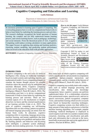 International Journal of Trend in Scientific Research and Development (IJTSRD)
Volume 6 Issue 3, March-April 2022 Available Online: www.ijtsrd.com e-ISSN: 2456 – 6470
@ IJTSRD | Unique Paper ID – IJTSRD49783 | Volume – 6 | Issue – 3 | Mar-Apr 2022 Page 1628
Cognitive Computing and Education and Learning
Latifa Rahman
Department of Administrative and Instructional Leadership,
School of Education, St. John's University, New York, USA
ABSTRACT
Its enormous potential in learning spurs Cognitive Computing. The
overreaching purpose here is to devise computational frameworks to
help us learn better by exploiting the learning process and activities.
The research challenge recognized the broad spectrum of human
learning, the complex and not fully understood human learning
process, and various learning factors, such as pedagogy, technology,
and social elements. From the theoretical point of view, Cognitive
Computing could replace existing calculators in many applications.
This paper focuses on applying data mining and learning analytics,
clustering student modeling, and predicting student performance
when involved in the education field with possible approaches.
KEYWORDS: Cognitive Computing, Learning Process, Education
How to cite this paper: Latifa Rahman
"Cognitive Computing and Education
and Learning"
Published in
International Journal
of Trend in Scientific
Research and
Development (ijtsrd),
ISSN: 2456-6470,
Volume-6 | Issue-3,
April 2022, pp.1628-1632, URL:
www.ijtsrd.com/papers/ijtsrd49783.pdf
Copyright © 2022 by author (s) and
International Journal of Trend in
Scientific Research and Development
Journal. This is an
Open Access article
distributed under the
terms of the Creative Commons
Attribution License (CC BY 4.0)
(http://creativecommons.org/licenses/by/4.0)
INTRODUCTION
Cognitive computing is the new wave of Artificial
Intelligence (AI), relying on traditional techniques
based on expert systems and exploiting statistics and
mathematical models. It uses computerized models to
simulate the human thought process in complex
situations where the answers may be ambiguous and
uncertain (Bernard, 2016). Cognitive computing
systems can be regarded as "more human" artificial
intelligence (Mauro C, Paolo M. Lidia S., 2016). The
overreaching goal here is to devise computational
frameworks to help us learn better by exploiting the
learning process and activities. There are two
essential aspects of it- the mechanisms or insights
about how we know and the external manifestations
of our learning activities (Lake et al., 2015). The
goals of cognitive computing use self-learning
algorithms that use data mining, pattern recognition,
and natural language processing can mimic how the
human brain works. In education, cognitive
computing refers to reasoning, language processing,
machine learning, and human capabilities that help
everyday computing solve problems and analyze data.
By learning patterns and behaviors and becoming
more intelligent, a computer system challenges
complex decision-making processes. It can identify
three main areas in which cognitive computing will
cover a significant role: advancements in computation
capabilities, human-computer interactions and
communications, and the evolution of the Internet of
Things (loT) (Mauro C, Paolo M. Lidia S., 2016).
Cognitive computing successfully deals with complex
tasks such as natural language processing and
classification, data mining, and knowledge
management; hence cognitive systems can perform
sophisticated duties. It is a relationships extraction
from unstructured corpus, speech-to-text, and text to
speech conversions, pattern recognition, computer
vision, and machine learning which involve research
areas based on human-like reasoning techniques.
Cognitive computing systems owe their ability to a
large amount of data analysis and process to feed the
machine learning algorithms. For example, popular
technology Artificial Intelligence is employed in
search engines;it provides in a seamless manner entity
extraction, clustering, and classification and pulls
back only information that is relevant to the users,
based both on personal data and on the application of
patterns. (Pazzani & Billsus, 2007).
IJTSRD49783
 