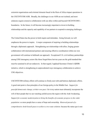 10
extremist organizations and criminal elements based in the Horn of Africa impact operations in
the USCENTCOM AOR. Broadly, the challenges in our AOR are not isolated, and most
solutions require extensive collaboration with our allies within and  beyond  USCENTCOM’s  
boundaries. In the future, it will become increasingly important to invest in building
relationships and the capacity and capability of our partners to respond to emerging challenges.
The United States has the power to both inspire and intimidate. Going forward, we will
emphasize the power to inspire. A major component of inspiring is building relationships
through a diplomatic approach. Strengthening our relationships with allies, forging greater
collaboration with international partners and ensuring effective coordination within our own
government will continue to hallmark our approach. Exceptional U.S. civil-military partnerships
among USG interagency actors like those forged these last ten years are the gold standard that
must be sustained in all our endeavors. In that regard, I applaud  Secretary  Clinton’s  QDDR  
initiative, which is strengthening in unprecedented ways interagency collaboration to achieve
USG objectives.
USCENTCOM military efforts will continue to firmly nest with and buttress diplomatic efforts.
A good start point is four principles of our foreign policy in the Middle East. Support for
peaceful democratic change; at their own pace: for every nation must ultimately incorporate the
will of their people that we are watching unfold across the region with the Arab Awakening.
Support for economic modernization to bring the benefits of economic progress to the wider
population: so more people have a sense of hope and ownership. Renewed pursuit of a
comprehensive Arab-Israeli peace to achieve a two-state solution: because the status quo is not
 