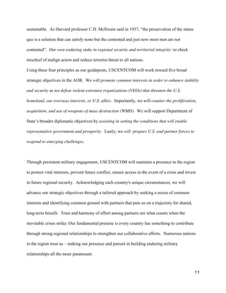 11
sustainable. As Harvard professor C.H. McIlwain said  in  1937,  “the  preservation  of  the  status  
quo is a solution that can satisfy none but the contented and just now most men are not
contented”. Our own enduring stake in regional security and territorial integrity: to check
mischief of malign actors and reduce terrorist threat to all nations.
Using these four principles as our guideposts, USCENTCOM will work toward five broad
strategic objectives in the AOR. We will promote common interests in order to enhance stability
and security as we defeat violent extremist organizations (VEOs) that threaten the U.S.
homeland, our overseas interests, or U.S. allies. Importantly, we will counter the proliferation,
acquisition, and use of weapons of mass destruction (WMD). We will support Department of
State’s  broader  diplomatic  objectives  by  assisting in setting the conditions that will enable
representative government and prosperity. Lastly, we will prepare U.S. and partner forces to
respond to emerging challenges.
Through persistent military engagement, USCENTCOM will maintain a presence in the region
to protect vital interests, prevent future conflict, ensure access in the event of a crisis and invest
in future regional security. Acknowledging each country's unique circumstances, we will
advance our strategic objectives through a tailored approach by seeking a nexus of common
interests and identifying common ground with partners that puts us on a trajectory for shared,
long-term benefit. Trust and harmony of effort among partners are what counts when the
inevitable crises strike: Our fundamental premise is every country has something to contribute
through strong regional relationships to strengthen our collaborative efforts. Numerous nations
in the region trust us – making our presence and pursuit in building enduring military
relationships all the more paramount.
 