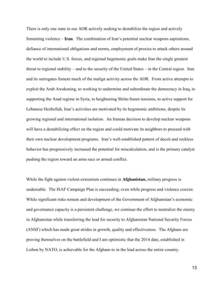 13
There is only one state in our AOR actively seeking to destabilize the region and actively
fomenting violence – Iran. The  combination  of  Iran’s  potential nuclear weapons aspirations,
defiance of international obligations and norms, employment of proxies to attack others around
the world to include U.S. forces, and regional hegemonic goals make Iran the single greatest
threat to regional stability – and to the security of the United States – in the Central region. Iran
and its surrogates foment much of the malign activity across the AOR. From active attempts to
exploit the Arab Awakening, to working to undermine and subordinate the democracy in Iraq, to
supporting the Asad regime in Syria, to heightening Shiite-Sunni tensions, to active support for
Lebanese Hezbollah, Iran’s activities are motivated by its hegemonic ambitions, despite its
growing regional and international isolation. An Iranian decision to develop nuclear weapons
will have a destabilizing effect on the region and could motivate its neighbors to proceed with
their own nuclear development programs. Iran’s  well-established pattern of deceit and reckless
behavior has progressively increased the potential for miscalculation, and is the primary catalyst
pushing the region toward an arms race or armed conflict.
While the fight against violent extremism continues in Afghanistan, military progress is
undeniable. The ISAF Campaign Plan is succeeding; even while progress and violence coexist.
While significant  risks  remain  and  development  of  the  Government  of  Afghanistan’s  economic  
and governance capacity is a persistent challenge, we continue the effort to neutralize the enemy
in Afghanistan while transferring the lead for security to Afghanistan National Security Forces
(ANSF) which has made great strides in growth, quality and effectiveness. The Afghans are
proving themselves on the battlefield and I am optimistic that the 2014 date, established in
Lisbon by NATO, is achievable for the Afghans to in the lead across the entire country.
 