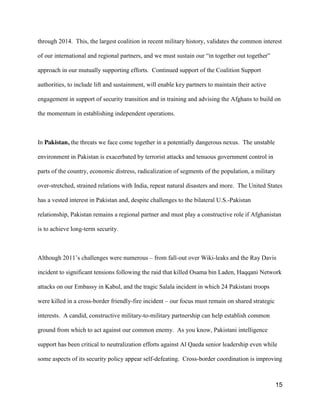 15
through 2014. This, the largest coalition in recent military history, validates the common interest
of our international and regional partners, and  we  must  sustain  our  “in  together  out  together”  
approach in our mutually supporting efforts. Continued support of the Coalition Support
authorities, to include lift and sustainment, will enable key partners to maintain their active
engagement in support of security transition and in training and advising the Afghans to build on
the momentum in establishing independent operations.
In Pakistan, the threats we face come together in a potentially dangerous nexus. The unstable
environment in Pakistan is exacerbated by terrorist attacks and tenuous government control in
parts of the country, economic distress, radicalization of segments of the population, a military
over-stretched, strained relations with India, repeat natural disasters and more. The United States
has a vested interest in Pakistan and, despite challenges to the bilateral U.S.-Pakistan
relationship, Pakistan remains a regional partner and must play a constructive role if Afghanistan
is to achieve long-term security.
Although  2011’s  challenges were numerous – from fall-out over Wiki-leaks and the Ray Davis
incident to significant tensions following the raid that killed Osama bin Laden, Haqqani Network
attacks on our Embassy in Kabul, and the tragic Salala incident in which 24 Pakistani troops
were killed in a cross-border friendly-fire incident – our focus must remain on shared strategic
interests. A candid, constructive military-to-military partnership can help establish common
ground from which to act against our common enemy. As you know, Pakistani intelligence
support has been critical to neutralization efforts against Al Qaeda senior leadership even while
some aspects of its security policy appear self-defeating. Cross-border coordination is improving
 