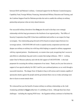 16
between ISAF and Pakistan’s  military. Continued support for the Pakistan Counterinsurgency
Capability Fund, Foreign Military Financing, International Military Education and Training, and
the Coalition Support Fund for Pakistan provides the tools to enable this military-to-military
partnership and pursue what are truly shared interests.
Our successful military drawdown from Iraq puts the need to develop a new strategic
relationship with the Iraqi government at the forefront of our regional policy. The Office of
Security Cooperation-Iraq (OSC-I) has been established and testifies to our respect for Iraqi
sovereignty. Our relationship going forward will be based on mutual respect between two
sovereign nations. USCENTCOM will work to expand security cooperation activities and
deepen our military-to-military ties with Iraq while helping to expand its military engagement
with key regional partners. Simultaneously, we remain clear-eyed, recognizing Iran’s  access to
and efforts to subordinate Iraq and work to counter that malign influence. OSC-I – working
under Chief of Mission authority and with the full support of USCENTCOM – is the lead
proponent for executing the military component of our intent. Thank you for your fast action in
support of our special authority for OSC-I and for your continued patience as we work through a
successful transition. The danger from Al Qaeda in Iraq is still serious and it remains capable of
spectacular attacks against the people and the government there even as it takes advantage next
door in Syria to mount attacks there.
We witnessed last year the benefit of mature military-to-military relationships as the Arab
Awakening unfolded in Egypt unlike  how  it’s  unfolding  in  Syria. Although there have been
challenges – including the ongoing NGO issue – the Egyptian military continues to facilitate the
 