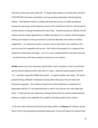 17
transition to democracy and civilian rule. As Egypt makes progress in its democratic transition,
USCENTCOM will remain committed to our long-standing relationship with the Egyptian
military. Field Marshal Tantawi is enabling the democratic process to unfold, presidential
elections are upcoming, and the Supreme Council of the Armed Forces (SCAF) will transition to
a freely-elected, civilian government by the end of June. Transition periods are difficult, but this
situation presents unique opportunities to reaffirm and enhance U.S. relations with the Egyptian
military and emergent civilian government via sustained diplomatic and military-to-military
engagements. In a democratic system, everyone is free to share their views, and those views
may not always be compatible with our own. But I believe the prospects for a continued close
and positive relationship with Egypt – even if it is more complicated than it has been in the past
– are better because of the long standing ties between our two nations.
Jordan remains one of our staunchest regional allies, ready to stand by us when we need them
and one that has deployed side by side with U.S. forces. Jordan has shared interests with the
U.S. – and other responsible Middle East nations – in regional stability and reform. We remain
grateful for King Abdullah’s  leadership in hosting direct discussions between Israeli and
Palestinian negotiators. The Jordanian Armed Forces (JAF) leadership is committed to its
partnership with the U.S. and understands that in order to stay relevant, they must adapt their
forces. To that end, they are conducting a Strategic Defense Review aimed at transforming the
military to a lighter, more adaptable force capable of operating against  today’s  threats.
As the sole multi-confessional institution providing stability in Lebanon, the Lebanese Armed
Forces (LAF) is the principal governmental organization viewed with respect by Lebanese from
 