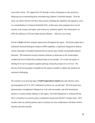 18
across their society. We support the LAF through a variety of programs as they perform a
balancing role in maintaining peace and addressing  Lebanon’s  territorial integrity. Over the
years, our efforts with the LAF have been crucial in building the capability and capacity to serve
as a counterbalance to Lebanese Hezbollah (LH). In that sense, these programs have served
security in the country and region, and warrant our continued support. Our shared goal is to
offset the influence of LH and malign Iranian influence – which are very strong.
Events in Syria will have strategic repercussions throughout the region. The Syrian regime has a
substantial chemical-biological weapons (CBW) capability, a significant integrated air defense
system, thousands of shoulder-launched anti-air missiles and a wholly unsustainable political
hierarchy. The tumultuous security situation continues to deteriorate as the Assad regime
escalates the level of lethal force employed upon its own people. As a result, the regime is
battling for its survival against a popular uprising, raising the prospect of a civil war. The
bravery of the Syrian people is laudable but the options available to address the situation are
extremely challenging.
We continue to see growing signs of Gulf Cooperation Council unity and cohesion, and a
growing appetite for U.S.–GCC multilateral exercises, air, sea and land. The Gulf states have
demonstrated a strengthened willingness to work with one another, and with international
partners, to counter malign influence in the region. Our State Department is working with the
GCC to formalize our security policy coordination among and with GCC member states. GCC
member states are stalwart partners and we continue our close collaboration with them, both bi-
laterally and multi-laterally.
 