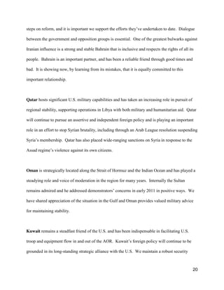 20
steps on reform, and it is important we support the  efforts  they’ve  undertaken  to  date.    Dialogue
between the government and opposition groups is essential. One of the greatest bulwarks against
Iranian influence is a strong and stable Bahrain that is inclusive and respects the rights of all its
people. Bahrain is an important partner, and has been a reliable friend through good times and
bad. It is showing now, by learning from its mistakes, that it is equally committed to this
important relationship.
Qatar hosts significant U.S. military capabilities and has taken an increasing role in pursuit of
regional stability, supporting operations in Libya with both military and humanitarian aid. Qatar
will continue to pursue an assertive and independent foreign policy and is playing an important
role in an effort to stop Syrian brutality, including through an Arab League resolution suspending
Syria’s  membership. Qatar has also placed wide-ranging sanctions on Syria in response to the
Assad regime’s violence against its own citizens.
Oman is strategically located along the Strait of Hormuz and the Indian Ocean and has played a
steadying role and voice of moderation in the region for many years. Internally the Sultan
remains  admired  and  he  addressed  demonstrators’  concerns  in  early  2011  in  positive  ways.    We  
have shared appreciation of the situation in the Gulf and Oman provides valued military advice
for maintaining stability.
Kuwait remains a steadfast friend of the U.S. and has been indispensable in facilitating U.S.
troop and equipment flow in and out of the AOR. Kuwait’s  foreign  policy  will  continue  to  be  
grounded in its long-standing strategic alliance with the U.S. We maintain a robust security
 
