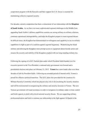21
cooperation program with the Kuwaitis and their support for U.S. forces is essential for
maintaining collective regional security.
For decades, security cooperation has been a cornerstone of our relationship with the Kingdom
of Saudi Arabia. As we face ever more sophisticated regional challenges in the Middle East,
upgrading  Saudi  Arabia’s  defense capabilities sustains our strong military-to-military relations,
continues operational interoperability, and helps the Kingdom prepare to meet regional threats.
In difficult times, the Kingdom has demonstrated its willingness and capability to use its military
capabilities to fight as part of a coalition against regional hegemony. Modernizing the Saudi
military and allowing the Kingdom more prompt access to equipment deters hostile actors and
ensures the security and stability of the Kingdom coupled with our long-standing military ties.
Following the signing of a GCC-backed plan under which President Saleh handed over his
executive powers to the Vice President, a national unity government was formed and a
presidential election took place on February 21, 2012. Yemen has a new leader after over three
decades of rule by President Saleh. Following an extended period of internal strife, Yemen is
poised for effective political transition. The GCC plans also provided for the creation of a
Military/Security Committee which has played a key role in de-escalating the security situation
and will be instrumental in reorganizing the military and security structure in Yemen. The new
Yemeni government will need assistance in order to reorganize its military under civilian control
and build capacity to deal with critical national security threats. We are supporting military
professionalization and look to continue our relationship in the fight against Al Qaeda in the
 