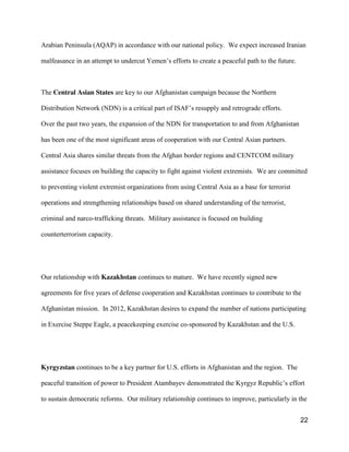 22
Arabian Peninsula (AQAP) in accordance with our national policy. We expect increased Iranian
malfeasance in an attempt to undercut  Yemen’s  efforts to create a peaceful path to the future.
The Central Asian States are key to our Afghanistan campaign because the Northern
Distribution Network (NDN) is a critical part of ISAF’s resupply and retrograde efforts.
Over the past two years, the expansion of the NDN for transportation to and from Afghanistan
has been one of the most significant areas of cooperation with our Central Asian partners.
Central Asia shares similar threats from the Afghan border regions and CENTCOM military
assistance focuses on building the capacity to fight against violent extremists. We are committed
to preventing violent extremist organizations from using Central Asia as a base for terrorist
operations and strengthening relationships based on shared understanding of the terrorist,
criminal and narco-trafficking threats. Military assistance is focused on building
counterterrorism capacity.
Our relationship with Kazakhstan continues to mature. We have recently signed new
agreements for five years of defense cooperation and Kazakhstan continues to contribute to the
Afghanistan mission. In 2012, Kazakhstan desires to expand the number of nations participating
in Exercise Steppe Eagle, a peacekeeping exercise co-sponsored by Kazakhstan and the U.S.
Kyrgyzstan continues to be a key partner for U.S. efforts in Afghanistan and the region. The
peaceful  transition  of  power  to  President  Atambayev  demonstrated  the  Kyrgyz  Republic’s  effort
to sustain democratic reforms. Our military relationship continues to improve, particularly in the
 