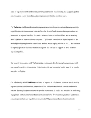 23
areas of regional security and military security cooperation. Additionally, the Kyrgyz Republic
aims to deploy a U.S.-trained peacekeeping mission within the next two years.
For Tajikistan building and maintaining counterterrorism, border security and counternarcotics
capability to protect our mutual interests from the threat of violent extremist organizations are
paramount to regional stability. In concert with our counterterrorism efforts, we are working
with Tajikistan to improve disaster response. Tajikistan is committed to deploying their U.S.-
trained peacekeeping battalion on a United Nations peacekeeping mission in 2012. We continue
to explore options to facilitate the transit of goods and services in support of ISAF with this
important partner.
Our security cooperation with Turkmenistan continues to develop along lines consistent with
our mutual objectives of countering violent extremists and improving border security to counter
narcotics trafficking.
Our relationship with Uzbekistan continues to improve in a deliberate, balanced way driven by
regional security considerations, expansion of the Northern Distribution Network and mutual
benefit. Security cooperation serves to provide increased U.S. access and influence in cultivating
engagement for humanitarian and democratization efforts. We recently signed new agreements
providing important new capabilities in support of Afghanistan and expect cooperation to
 