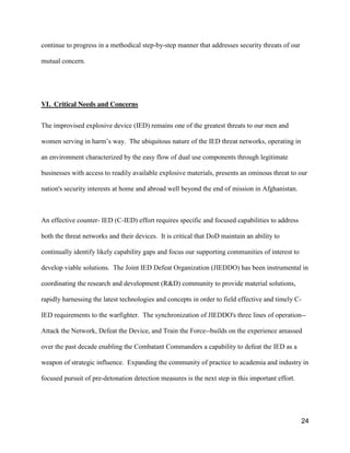 24
continue to progress in a methodical step-by-step manner that addresses security threats of our
mutual concern.
VI. Critical Needs and Concerns
The improvised explosive device (IED) remains one of the greatest threats to our men and
women  serving  in  harm’s  way.    The  ubiquitous  nature  of  the  IED  threat  networks,  operating  in  
an environment characterized by the easy flow of dual use components through legitimate
businesses with access to readily available explosive materials, presents an ominous threat to our
nation's security interests at home and abroad well beyond the end of mission in Afghanistan.
An effective counter- IED (C-IED) effort requires specific and focused capabilities to address
both the threat networks and their devices. It is critical that DoD maintain an ability to
continually identify likely capability gaps and focus our supporting communities of interest to
develop viable solutions. The Joint IED Defeat Organization (JIEDDO) has been instrumental in
coordinating the research and development (R&D) community to provide material solutions,
rapidly harnessing the latest technologies and concepts in order to field effective and timely C-
IED requirements to the warfighter. The synchronization of JIEDDO's three lines of operation--
Attack the Network, Defeat the Device, and Train the Force--builds on the experience amassed
over the past decade enabling the Combatant Commanders a capability to defeat the IED as a
weapon of strategic influence. Expanding the community of practice to academia and industry in
focused pursuit of pre-detonation detection measures is the next step in this important effort.
 