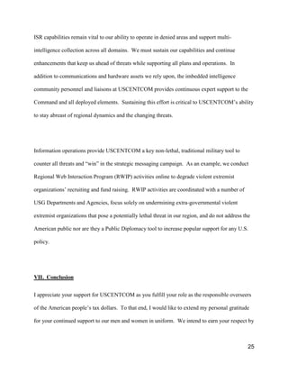 25
ISR capabilities remain vital to our ability to operate in denied areas and support multi-
intelligence collection across all domains. We must sustain our capabilities and continue
enhancements that keep us ahead of threats while supporting all plans and operations. In
addition to communications and hardware assets we rely upon, the imbedded intelligence
community personnel and liaisons at USCENTCOM provides continuous expert support to the
Command and all deployed elements. Sustaining this effort is critical to USCENTCOM’s  ability  
to stay abreast of regional dynamics and the changing threats.
Information operations provide USCENTCOM a key non-lethal, traditional military tool to
counter  all  threats  and  “win”  in  the  strategic  messaging  campaign.    As an example, we conduct
Regional Web Interaction Program (RWIP) activities online to degrade violent extremist
organizations’ recruiting and fund raising. RWIP activities are coordinated with a number of
USG Departments and Agencies, focus solely on undermining extra-governmental violent
extremist organizations that pose a potentially lethal threat in our region, and do not address the
American public nor are they a Public Diplomacy tool to increase popular support for any U.S.
policy.
VII. Conclusion
I appreciate your support for USCENTCOM as you fulfill your role as the responsible overseers
of  the  American  people’s  tax  dollars.    To  that  end,  I  would  like  to  extend  my  personal  gratitude
for your continued support to our men and women in uniform. We intend to earn your respect by
 