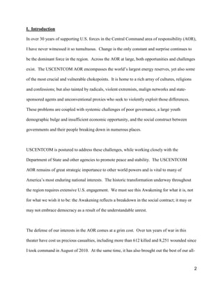 2
I. Introduction
In over 30 years of supporting U.S. forces in the Central Command area of responsibility (AOR),
I have never witnessed it so tumultuous. Change is the only constant and surprise continues to
be the dominant force in the region. Across the AOR at large, both opportunities and challenges
exist. The USCENTCOM AOR encompasses  the  world’s  largest  energy  reserves,  yet  also some
of the most crucial and vulnerable chokepoints. It is home to a rich array of cultures, religions
and confessions; but also tainted by radicals, violent extremists, malign networks and state-
sponsored agents and unconventional proxies who seek to violently exploit those differences.
These problems are coupled with systemic challenges of poor governance, a large youth
demographic bulge and insufficient economic opportunity, and the social construct between
governments and their people breaking down in numerous places.
USCENTCOM is postured to address these challenges, while working closely with the
Department of State and other agencies to promote peace and stability. The USCENTCOM
AOR remains of great strategic importance to other world powers and is vital to many of
America’s  most  enduring  national  interests.    The historic transformation underway throughout
the region requires extensive U.S. engagement. We must see this Awakening for what it is, not
for what we wish it to be: the Awakening reflects a breakdown in the social contract; it may or
may not embrace democracy as a result of the understandable unrest.
The defense of our interests in the AOR comes at a grim cost. Over ten years of war in this
theater have cost us precious casualties, including more than 612 killed and 8,251 wounded since
I took command in August of 2010. At the same time, it has also brought out the best of our all-
 
