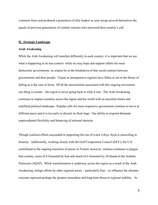 3
volunteer force and produced a generation of elite leaders as your troops proved themselves the
equals  of  previous  generations  of  combat  veterans  who  answered  their  country’s  call.
II. Strategic Landscape
Arab Awakening
While the Arab Awakening will manifest differently in each country, it is important that we see
what is happening in its true context: while we may hope and support efforts for more
democratic governments, its origins lie in the breakdown of that social contract between
governments and their people. Unjust or unresponsive regimes have fallen or are in the throes of
falling as is the case in Syria. Of all the uncertainties associated with this ongoing movement,
one thing is certain – the region is never going back to what it was. The Arab Awakening
continues to impact countries across the region and the world with an uncertain future and
redefined political landscape. Popular calls for more responsive government continue to move at
different paces and it is too early to discern its final stage. Our ability to respond demands
unprecedented flexibility and balancing of national interests.
Though coalition efforts succeeded in supporting the rise of a new Libya, Syria is unraveling in
disarray. Additionally, working closely with the Gulf Cooperation Council (GCC), the U.S.
contributed to the ongoing transition of power in Yemen; however, violence continues to plague
that country, some of it fomented by Iran and much of it fomented by Al Qaeda in the Arabian
Peninsula (AQAP). While transformation is underway across the region as a result of the Arab
Awakening, malign efforts by other regional actors – particularly Iran – to influence the ultimate
outcome represent perhaps the greatest immediate and long-term threat to regional stability. As
 