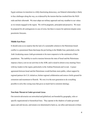 4
Egypt continues its transition to a fully-functioning democracy, our bilateral relationship is likely
to face challenges along the way, as evidenced by the tension that has resulted from the NGO
raids and their aftermath. We must adapt our military approach and stay steadfast to our values
as we remain engaged in the region. We will be pragmatic, principled and proactive. We must
be prepared for all contingencies in case of crisis, but there is reason for optimism despite some
pessimistic forecasts.
Middle East Peace
It should come as no surprise that the lack of a sustainable solution to the Palestinian-Israeli
conflict is a preeminent flame that keeps the pot boiling in the Middle East, particularly as the
Arab Awakening causes Arab governments to be more responsive to the sentiments of their
populations. The inability to resolve tensions between the state of Israel and the Palestinians
imposes a heavy cost on our activities in the AOR, and is raised in almost every meeting I have
with key leaders in the region, particularly in the Arabian Peninsula and Levant. A peace
agreement between Israel and the Palestinians would facilitate more public, robust support by
regional partners for U.S. initiatives, bolster regional collaboration and remove fertile ground for
extremism and resentment to flourish. We owe it to the next generation to do everything
possible to solve this vexing issue that gives so much fuel to extremist ideology.
Non-State Threats in Under-governed Areas
Our terrorist adversaries are networked and globalized, not bounded by geography, rules or
specific organizational or hierarchical lines. They operate in the shadows of under-governed
spaces and safe havens, and remain ever determined to harm us, our allies and innocent civilians
 