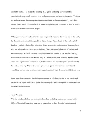 5
around the world. The successful targeting of Al Qaeda leadership has weakened the
organization from a morale perspective as well as a command and control standpoint. Yet there
is a resiliency as the threat morphs and other franchises arise that must be met by more than
military power alone. We must focus on undercutting ideological extremism in order to reduce
its attractiveness to disappointed peoples.
Although we have achieved substantial success against the terrorist threats we face in the AOR,
the global threat is not stabilized, and is in fact evolving. Years of activity have allowed Al
Qaeda to syndicate relationships with other violent extremist organizations as, for example, we
have just witnessed with respect to Al-Shabaab. There are strong indications of resilient and
possibly stronger Al Qaeda elements emerging in locations outside of Iraq and the Federally
Administered Tribal Areas in Pakistan. Iraq, too, will be challenged to hold Al Qaeda at bay.
These same organizations also seek to exploit the turmoil and foment regional tensions amidst
the Arab Awakening. We must remain vigilant as Al Qaeda attempts to reconstitute and
consolidate in areas more hospitable to their pernicious activities. In short, this fight is not over.
At the same time, Iran poses the single greatest threat to U.S. interests and to our friends and
stability in the region, and poses a global threat through its world-wide proxy network as recent
attacks have demonstrated.
Naval Presence
With the withdrawal of our last troop units from Iraq, excluding our men and women in the
Office of Security Cooperation-Iraq, and as we continue to draw down in Afghanistan and
 