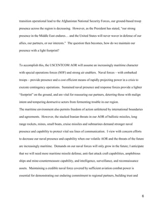 6
transition operational lead to the Afghanistan National Security Forces, our ground-based troop
presence across the region is decreasing. However, as the President has stated, “our  strong  
presence in the Middle East  endures…  and  the  United States will never waver in defense of our
allies, our  partners,  or  our  interests.” The question then becomes, how do we maintain our
presence with a light footprint?
To accomplish this, the USCENTCOM AOR will assume an increasingly maritime character
with special operations forces (SOF) and strong air enablers. Naval forces – with embarked
troops – provide presence and a cost efficient means of rapidly projecting power in a crisis to
execute contingency operations. Sustained naval presence and response forces provide a lighter
“footprint”  on  the  ground,  and  are vital for reassuring our partners, deterring those with malign
intent and tempering destructive actors from fermenting trouble in our region.
The maritime environment also permits freedom of action unfettered by international boundaries
and agreements. However, the stacked Iranian threats in our AOR of ballistic missiles, long
range rockets, mines, small boats, cruise missiles and submarines demand stronger naval
presence and capability to protect vital sea lines of communication. I view with concern efforts
to decrease our naval presence and capability when our volatile AOR and the threats of the future
are increasingly maritime. Demands on our naval forces will only grow in the future; I anticipate
that we will need more maritime missile defense, anti-fast attack craft capabilities, amphibious
ships and mine-countermeasure capability, and intelligence, surveillance, and reconnaissance
assets. Maintaining a credible naval force covered by sufficient aviation combat power is
essential for demonstrating our enduring commitment to regional partners, building trust and
 