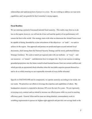 7
relationships and rapid projection of power in a crisis. We are working to address our near-term
capabilities  and  I  am  grateful  for  the  Committee’s  strong  support.    
Fiscal Realities
We are entering a period of increased national fiscal austerity. This reality may force us to do
less in the region; however, we will not do it less well and the quality of our performance will
remain the best in the world. Our strategy starts with what we determine the Armed Forces must
be capable of doing, bounded by a clear articulation of the objectives – or  “ends”  – we seek to
achieve in the region. Our approach and posture are predicated upon several national-level
documents, chief among them the National Security Strategy and the newly published Defense
Strategic Guidance. We seek to match our regional ends with our methods – or  “ways”  – and
our resources – or  “means”  – and determine how to mitigate risk. Key to our success is making
grounded projections into the future rooted in hard-learned lessons from our current conflicts and
which provide an operational shock absorber when the inevitable surprises present themselves –
and to do so while ensuring we are responsible stewards of every dollar allocated.
Specific to USCENTCOM and its components, we operate austerely according to our needs, not
our wants. We prioritize our efforts to leverage the expertise and capabilities of others. My
headquarters structure is expected to decrease 30% over the next five years. We are rigorously
reviewing every contract and we intend to increase our effectiveness while we excel in meeting
efficiency goals. General Allen and his team are doing detailed, commendatory work in
scrubbing requirements to pursue an Afghan-right approach and provide cost-savings back to the
 