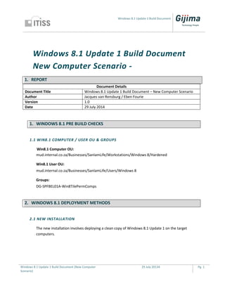 Windows 8.1 Update 1 Build Document
Windows 8.1 Update 1 Build Document (New Computer
Scenario)
29 July 20134 Pg. 1
Windows 8.1 Update 1 Build Document
New Computer Scenario -
1. REPORT
Document Details
Document Title Windows 8.1 Update 1 Build Document – New Computer Scenario
Author Jacques van Rensburg / Eben Fourie
Version 1.0
Date 29 July 2014
1. WINDOWS 8.1 PRE BUILD CHECKS
1.1 WIN8.1 COMPUTER / USER OU & GROUPS
Win8.1 Computer OU:
mud.internal.co.za/Businesses/SanlamLife/Workstations/Windows 8/Hardened
Win8.1 User OU:
mud.internal.co.za/Businesses/SanlamLife/Users/Windows 8
Groups:
DG-SPFBEL01A-Win8TilePermComps
2. WINDOWS 8.1 DEPLOYMENT METHODS
2.1 NEW INSTALLATION
The new installation involves deploying a clean copy of Windows 8.1 Update 1 on the target
computers.
 