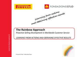 www.fondazioneistud.it
The	Rainbow	Approach
Proactive Selling Development	in	Worldwide	Customer	Service
LEARNING	FROM	ACTIONS	AND	OBTAINING	EFFECTIVE	RESULTS
©	Istud	for	Pirelli	– Maria	Rita	Fiasco
 