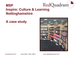 ©RedQuadrant 2015 Sarah Wilkie 07944 198812 sarah.wilkie@redquadrant.com
MSP
Inspire: Culture & Learning
Nottinghamshire
A case study
 