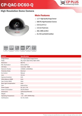CP-QAC-DC60-Q
High Resolution Dome Camera
                                                              Main Features
                                                                 1/3" High Quality Image Sensor
                                                                 600 TVL High Resolution Camera
                                                                 0.01 lux @ F1.2
                                                                 3.6 mm Fixed Lens
                                                                 AGC, AWB and BLC
                                                                 CE, FCC and RoHS Certified




                          50
                          S/N Ratio

                          S/N Ratio




Feature                               Specification
Image Sensor                          1/3" High Quality Image Sensor
Pixels                                PAL:752H×582V NTSC:768H×494V
Resolution                            600 TVL
Min. Illumination                     0.01 lux @F1.2
S/N Ratio                             more than 50dB
Electronic Shutter                    1/50(60)-1/100,000sec
Flickerless Mode                      Electrical
Iris Control                          Manual
Lens                                  3.6 mm
Gamma Correction                      0.45
White Balance (AWB)                   Auto
Gain Control (AGC)                    Auto
Back Light Compensation               Auto
Sync                                  Internal Sync
Power Supply                          DC 12V ± 5%
Power Consumption                     DC12V,250mA
Dimensions                            120mm(w)x70mm(h)
Weight                                230g
Operating Temperature                 -10~ +50℃ RH95% Max
Certifications                        CE, FCC, RoHs




                                                                           *Product casing and specifications are subject to change without prior notice
 