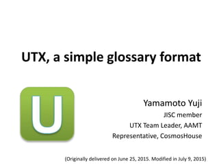 UTX, a simple glossary format
Yamamoto Yuji
JISC member
UTX Team Leader, AAMT
Representative, CosmosHouse
(Originally delivered on June 25, 2015. Modified in July 9, 2015)
 