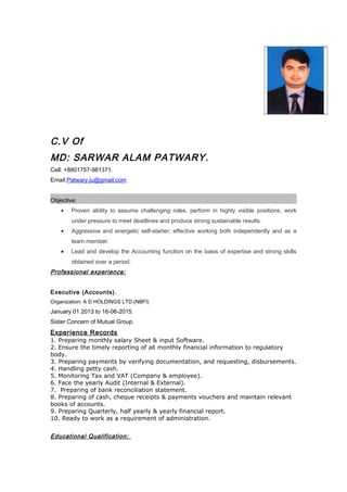 C.V Of
MD: SARWAR ALAM PATWARY.
Cell: +8801757-981371.
Email:Patwary.ju@gmail.com
Objective:
• Proven ability to assume challenging roles, perform in highly visible positions, work
under pressure to meet deadlines and produce strong sustainable results.
• Aggressive and energetic self-starter; effective working both independently and as a
team member.
• Lead and develop the Accounting function on the basis of expertise and strong skills
obtained over a period.
Professional experience:
Executive (Accounts).
Organization: A D HOLDINGS LTD.(NBFI)
January 01 2013 to 16-06-2015.
Sister Concern of Mutual Group.
Experience Records
1. Preparing monthly salary Sheet & input Software.
2. Ensure the timely reporting of all monthly financial information to regulatory
body.
3. Preparing payments by verifying documentation, and requesting, disbursements.
4. Handling petty cash.
5. Monitoring Tax and VAT (Company & employee).
6. Face the yearly Audit (Internal & External).
7. Preparing of bank reconciliation statement.
8. Preparing of cash, cheque receipts & payments vouchers and maintain relevant
books of accounts.
9. Preparing Quarterly, half yearly & yearly financial report.
10. Ready to work as a requirement of administration.
Educational Qualification:
 