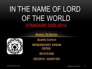 1
Master: Dr.Bazdar
Quality Control
RESEARCHIST: EHSAN
OSTAD
8913151096
DEC2014 - AZAR1393
IN THE NAME OF LORD
OF THE WORLD
STANDARD 2005-2014
‫گلپایگان‬ ‫ی‬ ‫مهندس‬ ‫فنی‬ ‫دانشگاه‬‫پروژه‬ ‫ل‬‫کنتر‬ ‫استاندارد‬ ‫سمینار‬
 