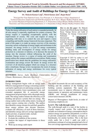International Journal of Trend in Scientific Research and Development (IJTSRD)
Volume 5 Issue 6, September-October 2021 Available Online: www.ijtsrd.com e-ISSN: 2456 – 6470
@ IJTSRD | Unique Paper ID – IJTSRD47693 | Volume – 5 | Issue – 6 | Sep-Oct 2021 Page 1632
Energy Survey and Audit of Buildings for Energy Conservation
Dr. Mukesh Kumar Lalji1
, Nilesh Kumar Jain2
, Rajat Rusia3
1
Principal-Part Time Diploma Course, Vice-Principal, S. V. Polytechnic College, Department of
Technical Education, Employment and Skill Development, M. P. Govt., Bhopal, Madhya Pradesh, India
2
Sr. Lecturer Mechanical Engineering Department, S. V. Polytechnic College Bhopal, Madhya Pradesh, India
3
Electronics and Telecommunication Department, S. V. Polytechnic College, Bhopal, Madhya Pradesh, India
ABSTRACT
Today the energy utilization of each nation is expanded pointedly. In
all area energy is especially significant for country economy. The
energy request is expanding exceptionally quickly with the
improvement of society. The costs and request of energy is
expanding with time so to control the cost and request a more
compelling and feasible energy framework becomes important. The
point of this paper is to make an energy overview of the structure,
assessing various wellsprings of energysupply and misfortunes in the
structure. An energy review is a cycle for energy examination,
building study and investigation of energy stream for energy
protection in a structure or industry, or to decrease the measure of
energy into the structure without influencing the yield of the
structure. Energy review is a course of testing and examination
energy utilizes the ventures and different associations. Public energy
preservation laws details that the guidelines for energy utilization,
examination and energy review the board. In energy review the
overview of all electrical gadgets which use energy in a structure
after a timeframe. Energy review incorporates the stock of energy,
utilization of energy and energy misfortunes for every typical
structure.
KEYWORDS: Survey, Audit, Buildings, Conservation, Energy,
Climate, Maintenance, Materials, Electricity
How to cite this paper: Dr. Mukesh
Kumar Lalji | Nilesh Kumar Jain | Rajat
Rusia "Energy Survey and Audit of
Buildings for Energy Conservation"
Published in
International
Journal of Trend in
Scientific Research
and Development
(ijtsrd), ISSN: 2456-
6470, Volume-5 |
Issue-6, October
2021, pp.1632-1636, URL:
www.ijtsrd.com/papers/ijtsrd47693.pdf
Copyright © 2021 by author (s) and
International Journal of Trend in
Scientific Research and Development
Journal. This is an
Open Access article
distributed under the
terms of the Creative Commons
Attribution License (CC BY 4.0)
(http://creativecommons.org/licenses/by/4.0)
INTRODUCTION
Energy management begins with an energy audit
Effective management of energy-consuming systems
can lead to significant cost and energy savings as well
as increased comfort, lower maintenance costs, and
extended equipment life. A successful energy
management program begins with a thorough energy
audit. The energy audit evaluates the efficiency of all
building and process systems that use energy. The
energy auditor starts at the utility meters, locating all
energy sources coming into a facility. The auditor
then identifies energy streams for each fuel, quantifies
those energy streams into discrete functions,
evaluates the efficiency of each of those functions,
and identifies energy and cost savings opportunities.
Audit activities, in general order, include:
Identify all energy systems
Evaluate the condition of the systems
Analyze the impact of improvements to those
systems
Write up an energy audit report
The report documents the use and occupancy of the
building and the condition of the building and
building systems equipment. The report also
recommends ways to improve efficiency through
improvements in operation and maintenance items
(O&M), and through installation of energy
conservation measures (ECM).
Degrees of Thoroughness Audit levels, in order of
increasing complexity are:
Level 1- The walk-through audit:
The walk-through audit is a tour of the facility to
visually inspect each system. The walk-through
includes an evaluation of energy consumption data to
analyze energy use quantities and patterns, as well as
to provide comparisons with industry averages, or
benchmarks, for similar facilities. This is the least
costly audit, but a level 1 audit can yield a
preliminary estimate of savings potential and a list of
low-cost savings opportunities through improvements
IJTSRD47693
 