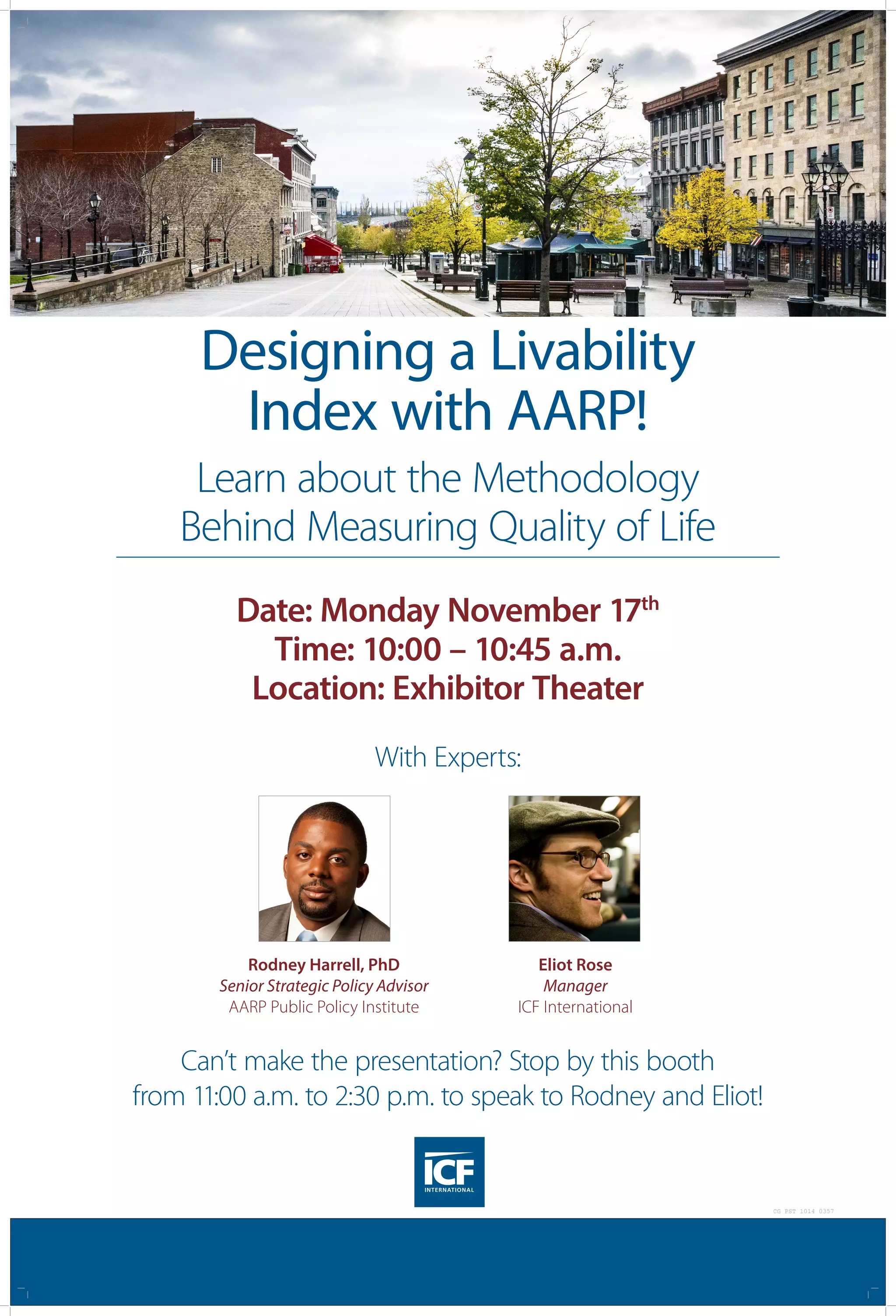 Designing a Livability
Index with AARP!
Learn about the Methodology
Behind Measuring Quality of Life
Can’t make the presentation? Stop by this booth
from 11:00 a.m. to 2:30 p.m. to speak to Rodney and Eliot!
With Experts:
Date: Monday November 17th
Time: 10:00 – 10:45 a.m.
Location: Exhibitor Theater
Rodney Harrell, PhD
Senior Strategic Policy Advisor
AARP Public Policy Institute
Eliot Rose
Manager
ICF International
CG PST 1014 0357